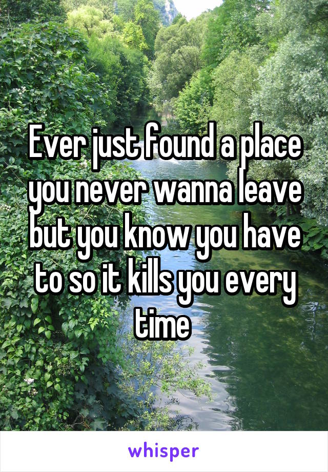 Ever just found a place you never wanna leave but you know you have to so it kills you every time 
