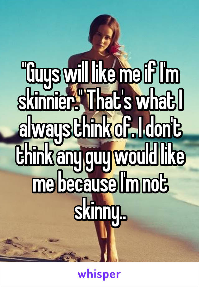 "Guys will like me if I'm skinnier." That's what I always think of. I don't think any guy would like me because I'm not skinny..