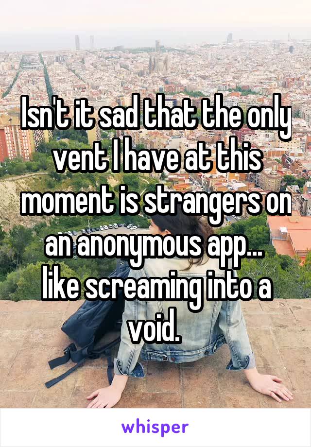 Isn't it sad that the only vent I have at this moment is strangers on an anonymous app... 
like screaming into a void. 