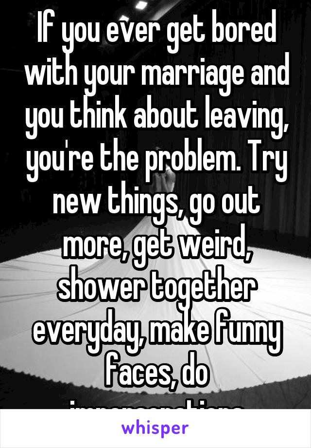 If you ever get bored with your marriage and you think about leaving, you're the problem. Try new things, go out more, get weird, shower together everyday, make funny faces, do impersonations