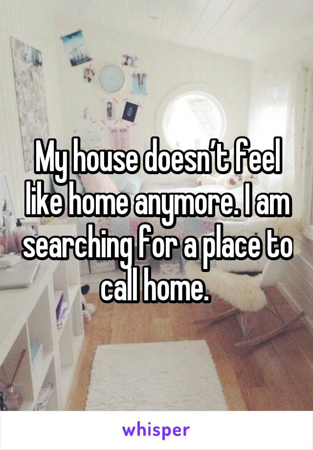 My house doesn’t feel like home anymore. I am searching for a place to call home. 