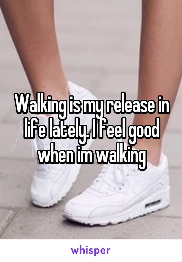 Walking is my release in life lately. I feel good when im walking