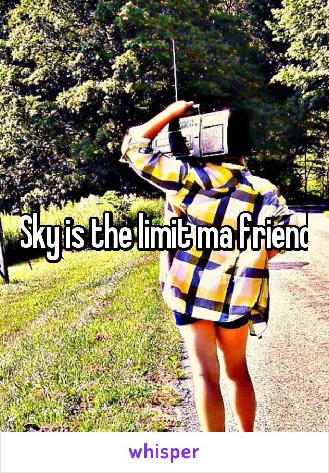 Sky is the limit ma friend