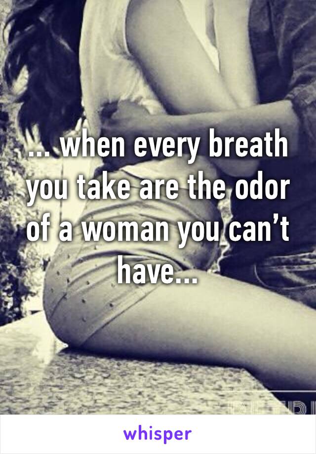 ... when every breath you take are the odor of a woman you can’t have...