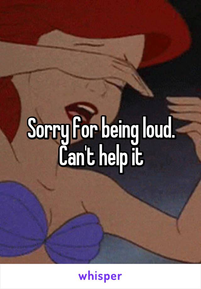 Sorry for being loud. Can't help it