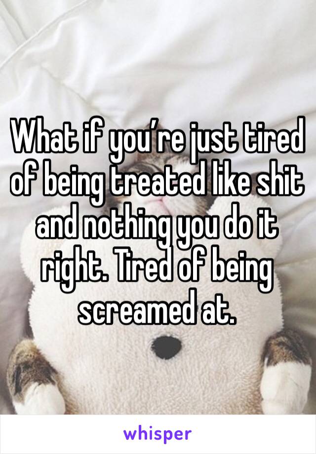 What if you’re just tired of being treated like shit and nothing you do it right. Tired of being screamed at. 