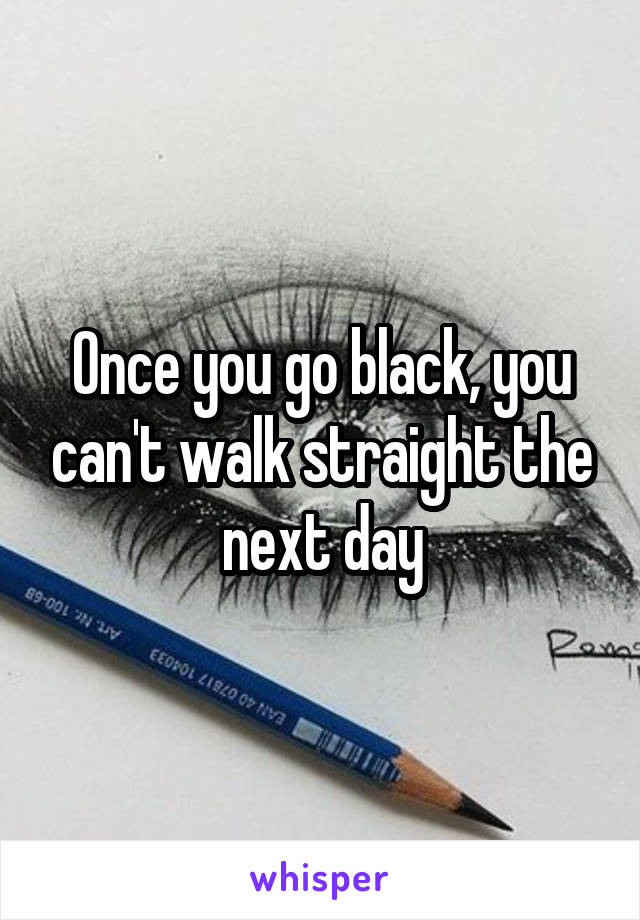 Once you go black, you can't walk straight the next day