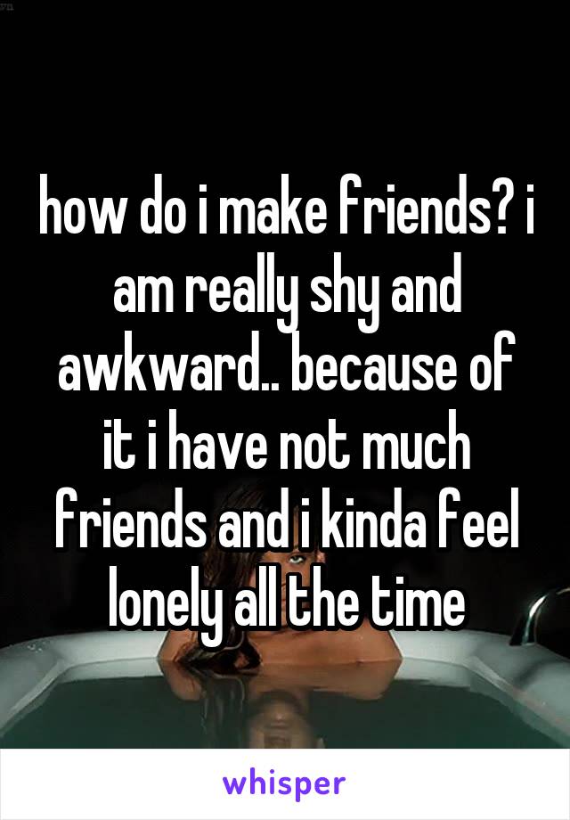 how do i make friends? i am really shy and awkward.. because of it i have not much friends and i kinda feel lonely all the time