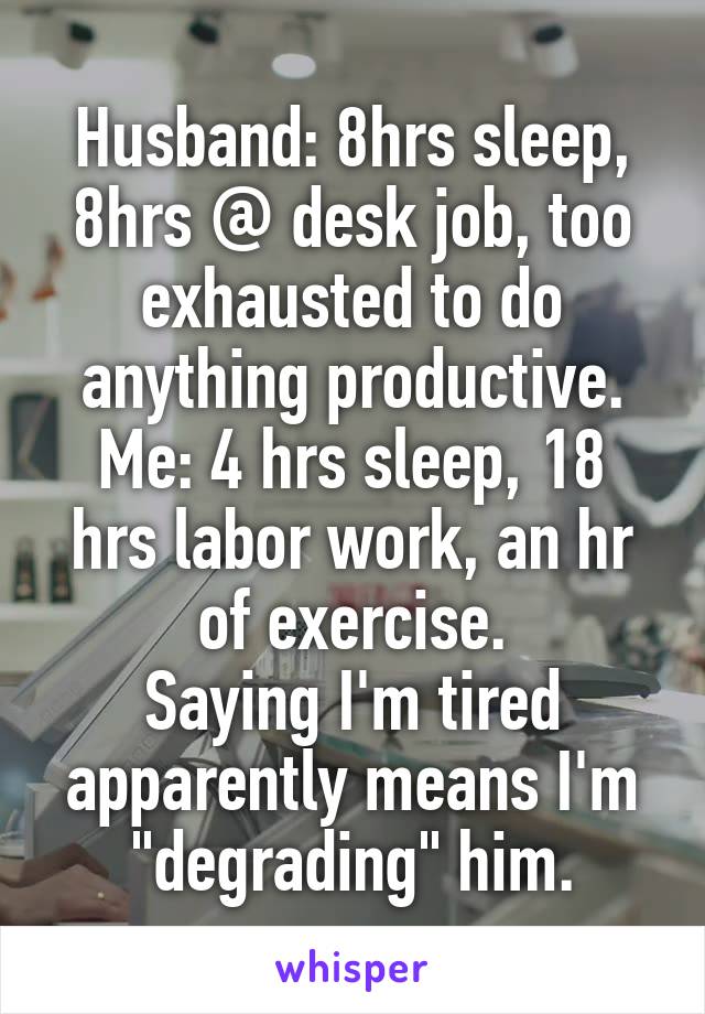 Husband: 8hrs sleep, 8hrs @ desk job, too exhausted to do anything productive.
Me: 4 hrs sleep, 18 hrs labor work, an hr of exercise.
Saying I'm tired apparently means I'm "degrading" him.