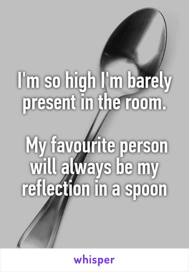 I'm so high I'm barely present in the room.

 My favourite person will always be my reflection in a spoon
