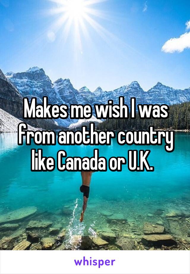 Makes me wish I was from another country like Canada or U.K.  