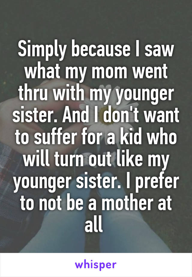 Simply because I saw what my mom went thru with my younger sister. And I don't want to suffer for a kid who will turn out like my younger sister. I prefer to not be a mother at all 