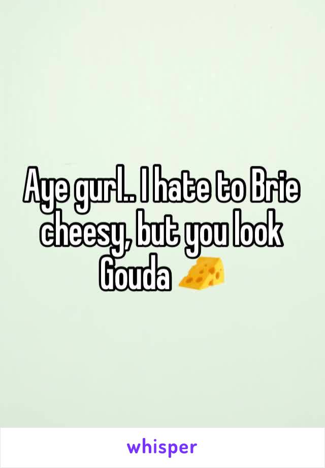 Aye gurl.. I hate to Brie cheesy, but you look Gouda 🧀 
