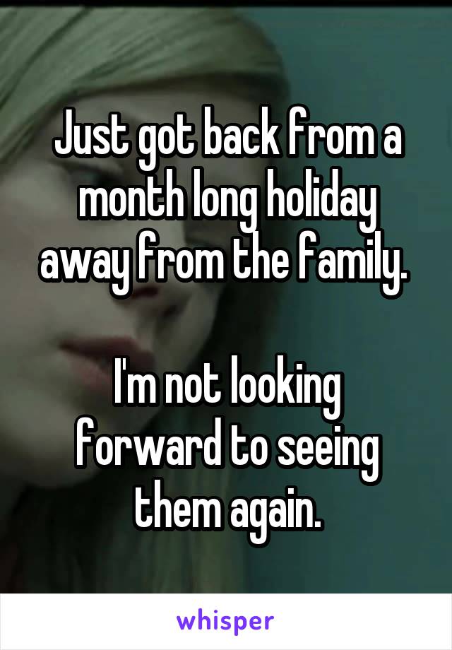 Just got back from a month long holiday away from the family. 

I'm not looking forward to seeing them again.