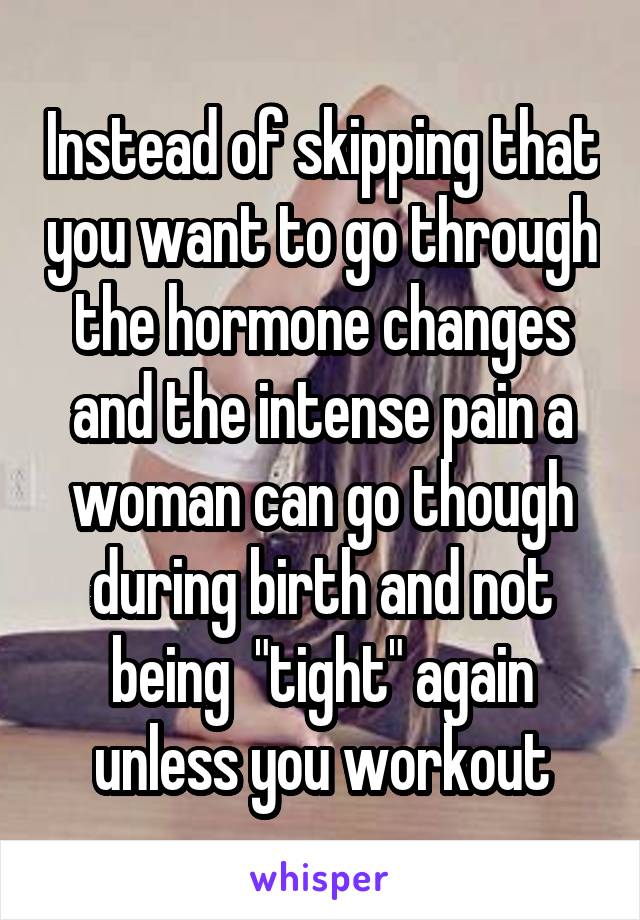 Instead of skipping that you want to go through the hormone changes and the intense pain a woman can go though during birth and not being  "tight" again unless you workout