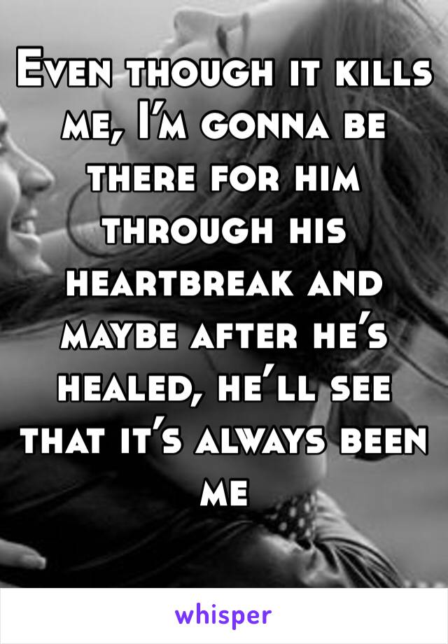 Even though it kills me, I’m gonna be there for him through his heartbreak and maybe after he’s healed, he’ll see that it’s always been me 