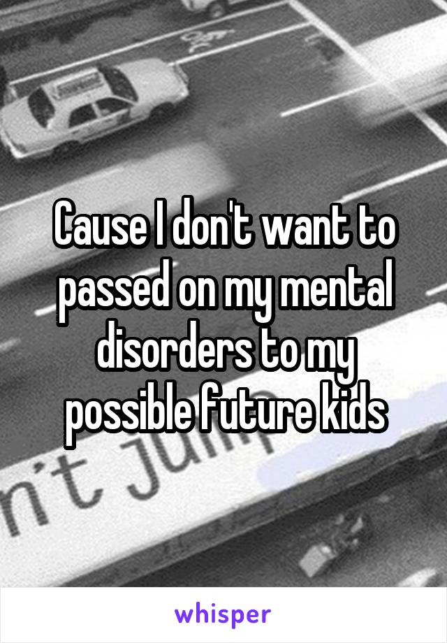 Cause I don't want to passed on my mental disorders to my possible future kids