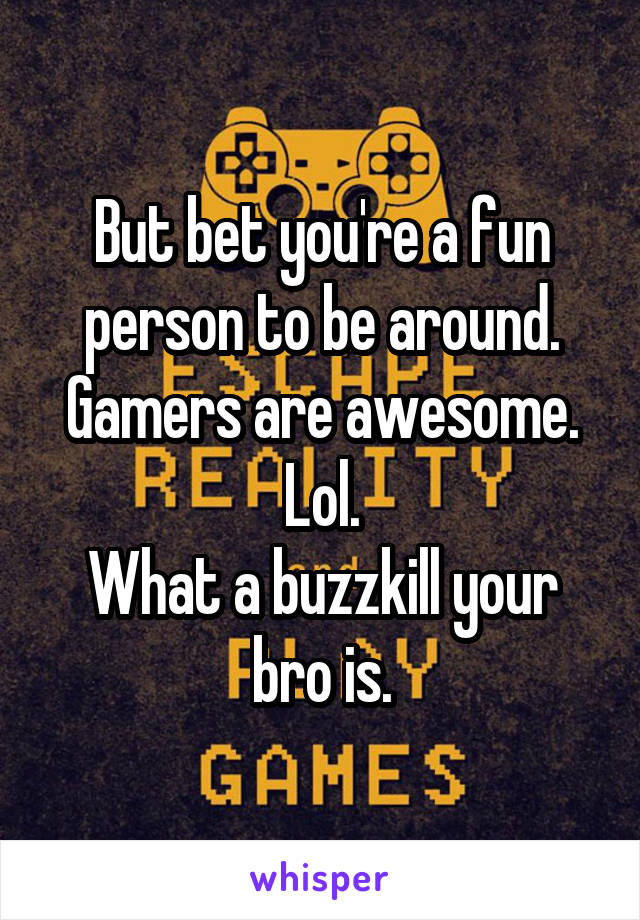 But bet you're a fun person to be around.
Gamers are awesome. Lol.
What a buzzkill your bro is.