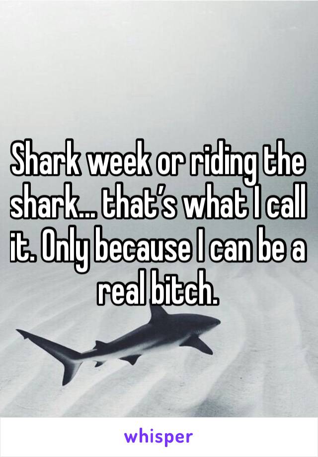 Shark week or riding the shark... that’s what I call it. Only because I can be a real bitch. 