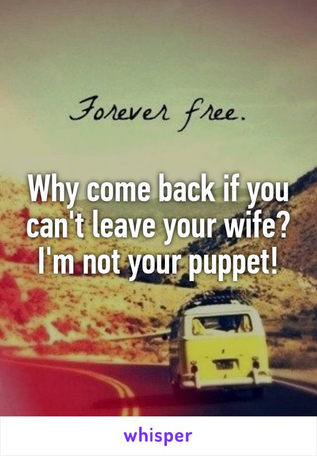 Why come back if you can't leave your wife? I'm not your puppet!