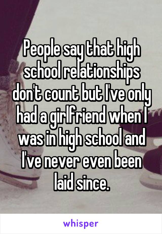 People say that high school relationships don't count but I've only had a girlfriend when I was in high school and I've never even been laid since.