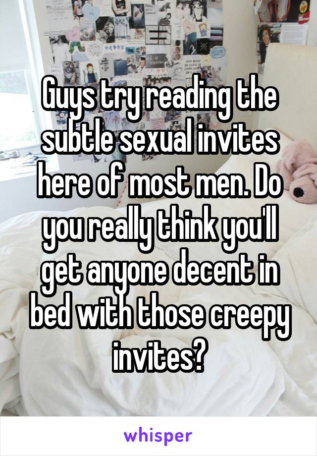 Guys try reading the subtle sexual invites here of most men. Do you really think you'll get anyone decent in bed with those creepy invites?