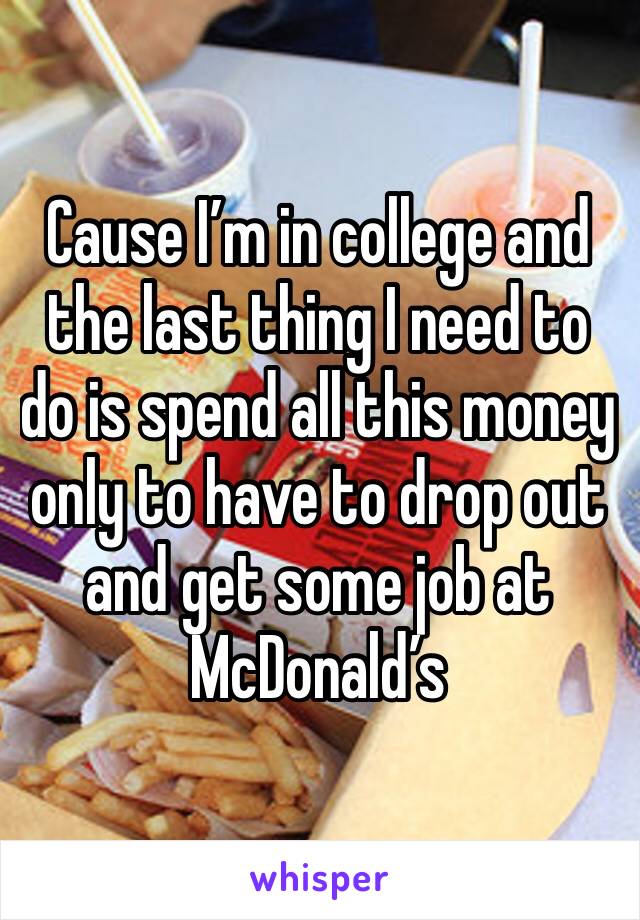 Cause I’m in college and the last thing I need to do is spend all this money only to have to drop out and get some job at McDonald’s 