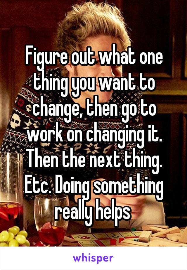 Figure out what one thing you want to change, then go to work on changing it. Then the next thing. Etc. Doing something really helps 
