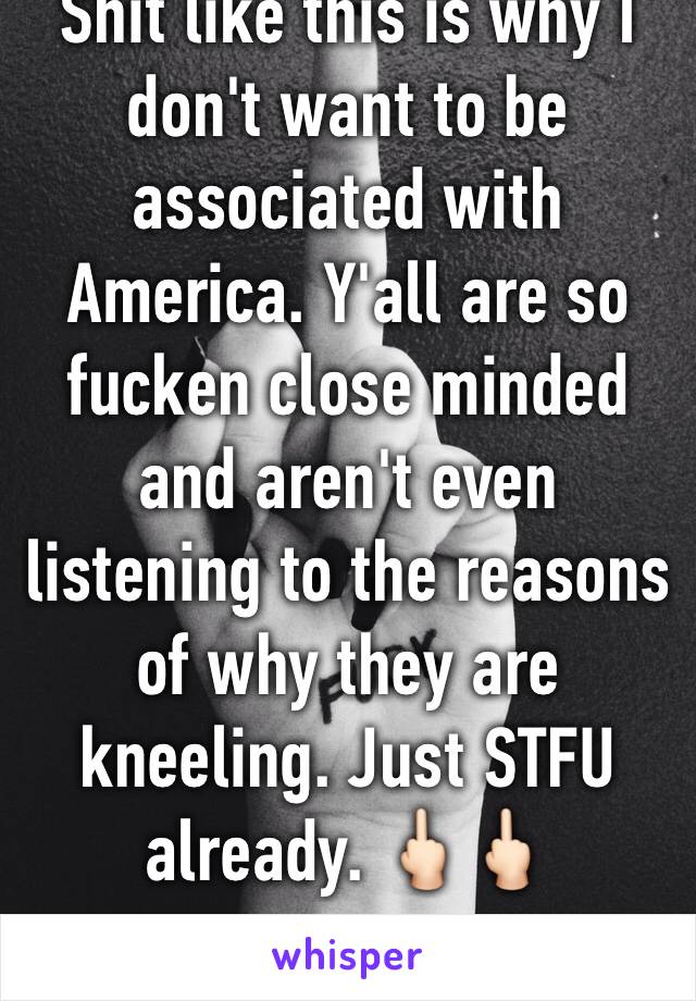 Shit like this is why I don't want to be associated with America. Y'all are so fucken close minded and aren't even listening to the reasons of why they are kneeling. Just STFU already. 🖕🏻🖕🏻