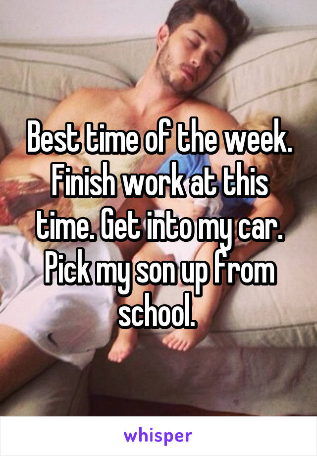 Best time of the week. Finish work at this time. Get into my car. Pick my son up from school. 