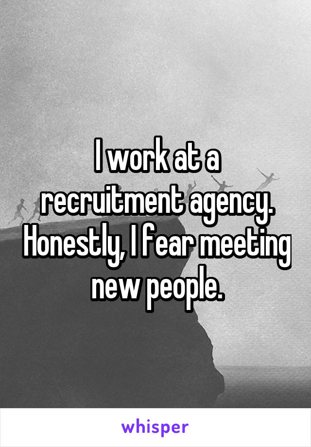 I work at a recruitment agency. Honestly, I fear meeting new people.