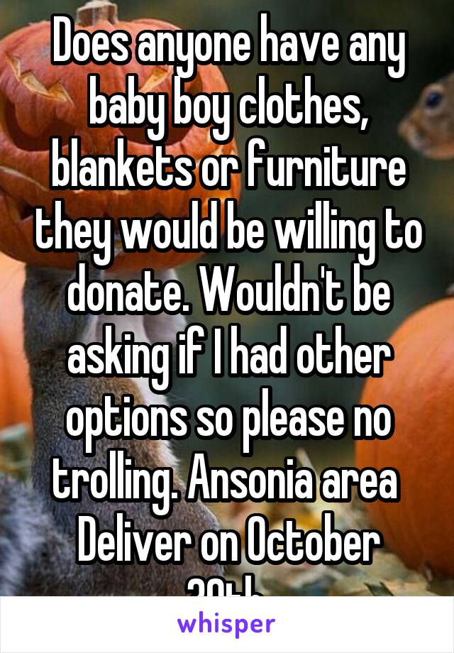 Does anyone have any baby boy clothes, blankets or furniture they would be willing to donate. Wouldn't be asking if I had other options so please no trolling. Ansonia area 
Deliver on October 30th 