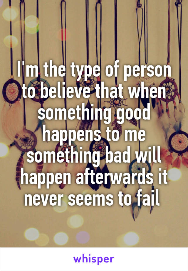 I'm the type of person to believe that when something good happens to me something bad will happen afterwards it never seems to fail 