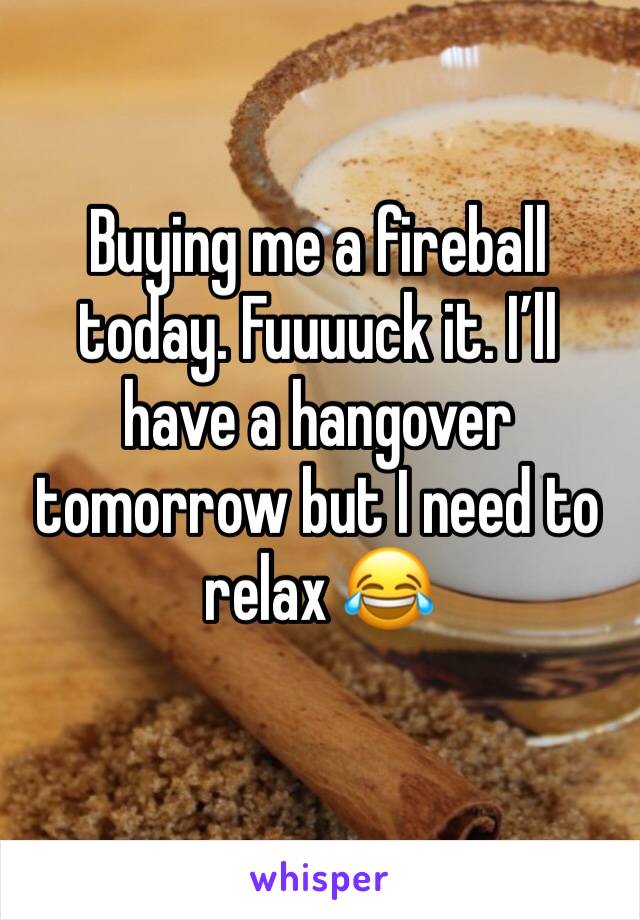 Buying me a fireball today. Fuuuuck it. I’ll have a hangover tomorrow but I need to relax 😂