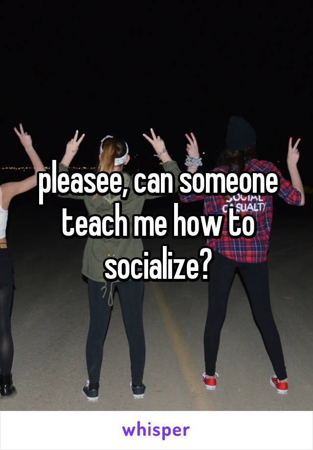 pleasee, can someone teach me how to socialize?