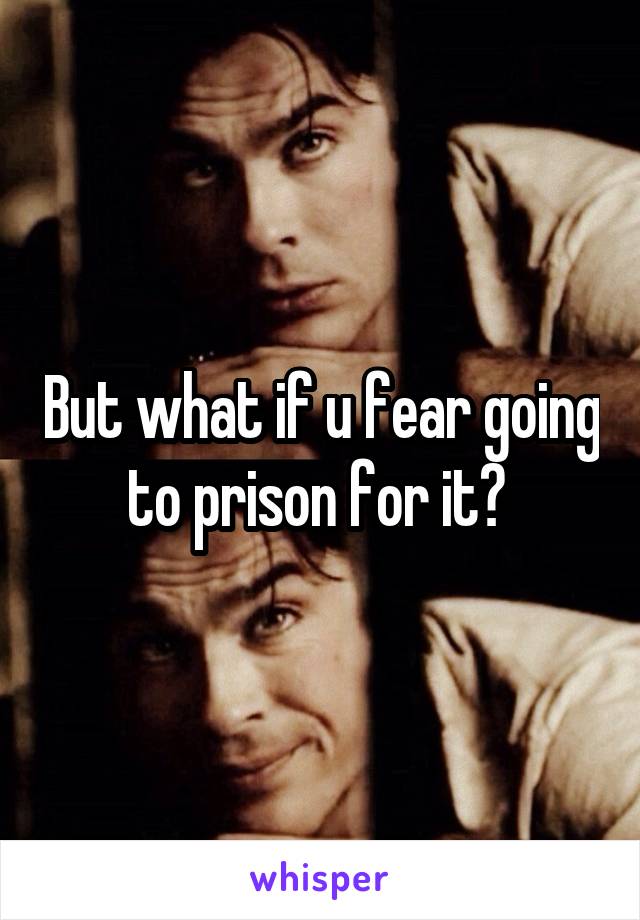 But what if u fear going to prison for it? 