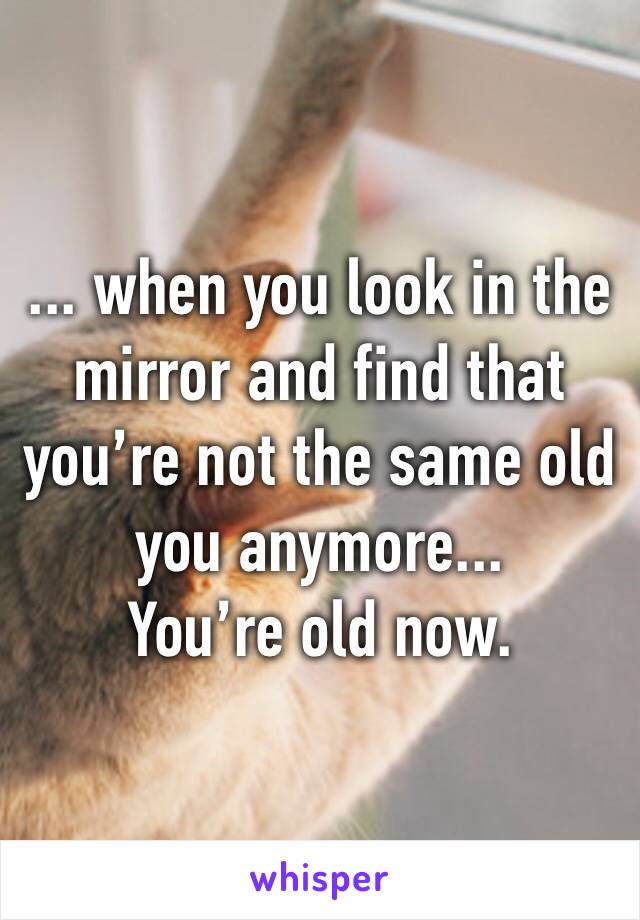... when you look in the mirror and find that you’re not the same old you anymore...
You’re old now.