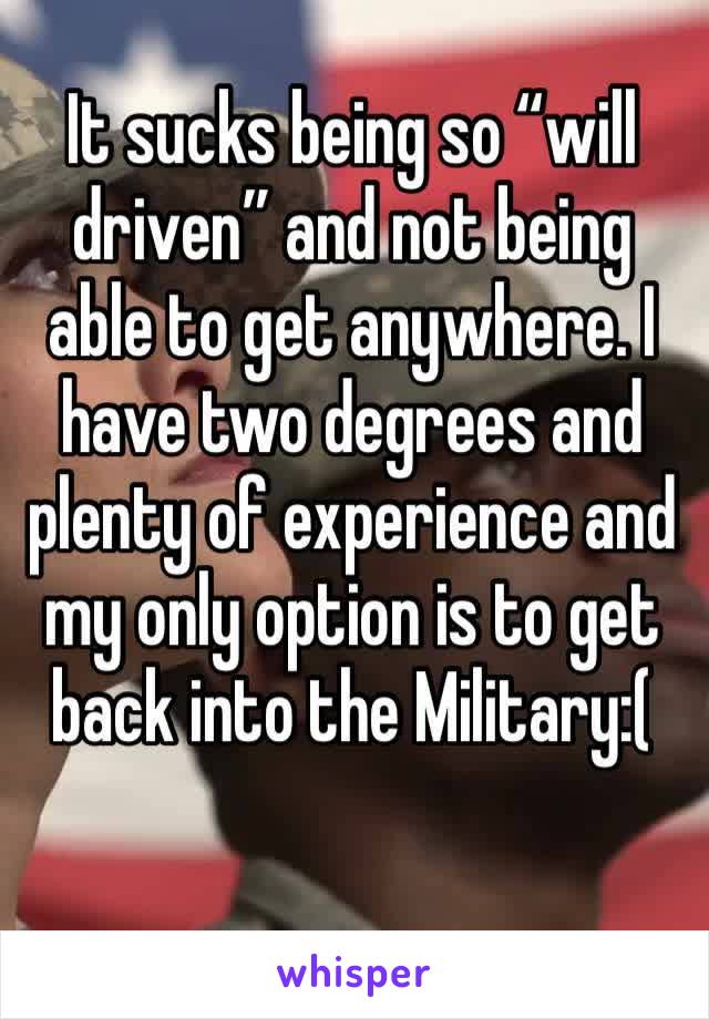 It sucks being so “will driven” and not being able to get anywhere. I have two degrees and plenty of experience and my only option is to get back into the Military:(