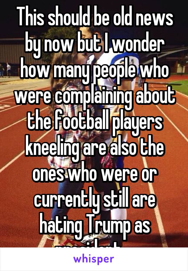 This should be old news by now but I wonder how many people who were complaining about the football players kneeling are also the ones who were or currently still are hating Trump as president....
