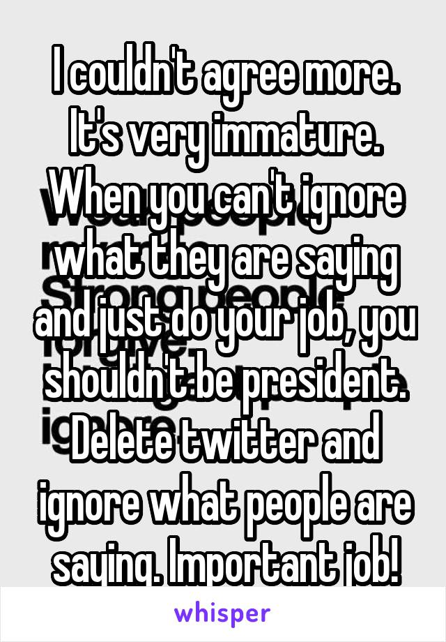 I couldn't agree more. It's very immature. When you can't ignore what they are saying and just do your job, you shouldn't be president. Delete twitter and ignore what people are saying. Important job!