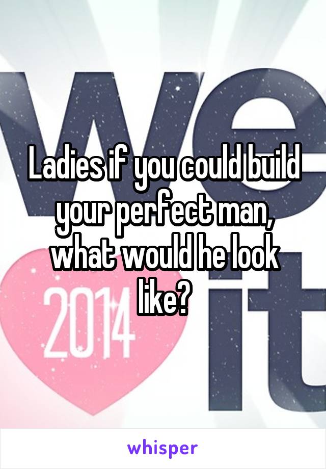 Ladies if you could build your perfect man, what would he look like?