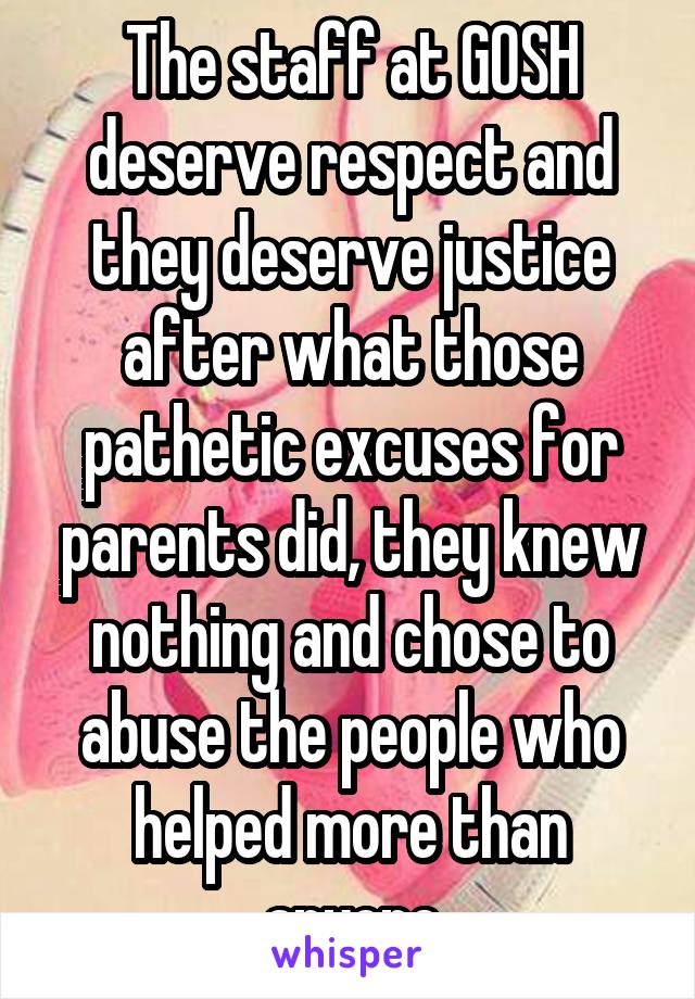 The staff at GOSH deserve respect and they deserve justice after what those pathetic excuses for parents did, they knew nothing and chose to abuse the people who helped more than anyone