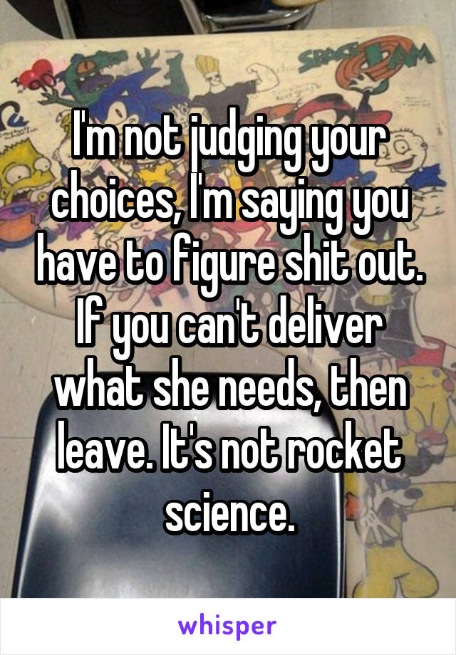 I'm not judging your choices, I'm saying you have to figure shit out. If you can't deliver what she needs, then leave. It's not rocket science.