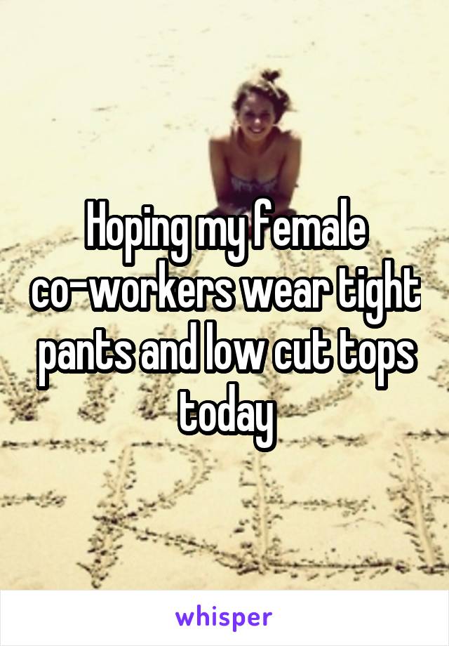 Hoping my female co-workers wear tight pants and low cut tops today