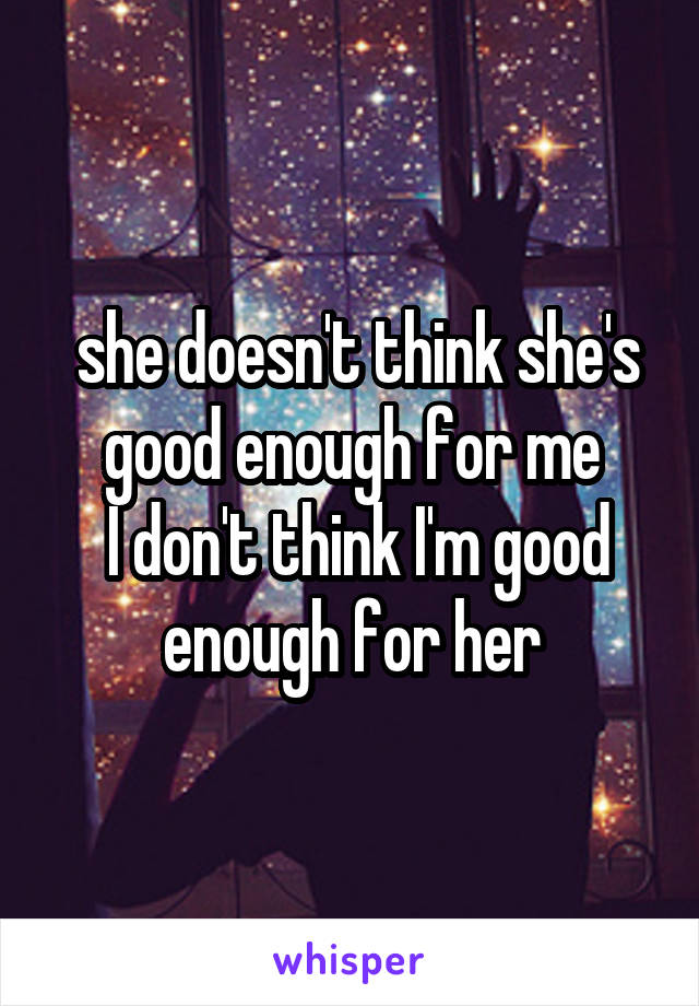 she doesn't think she's good enough for me
 I don't think I'm good enough for her
