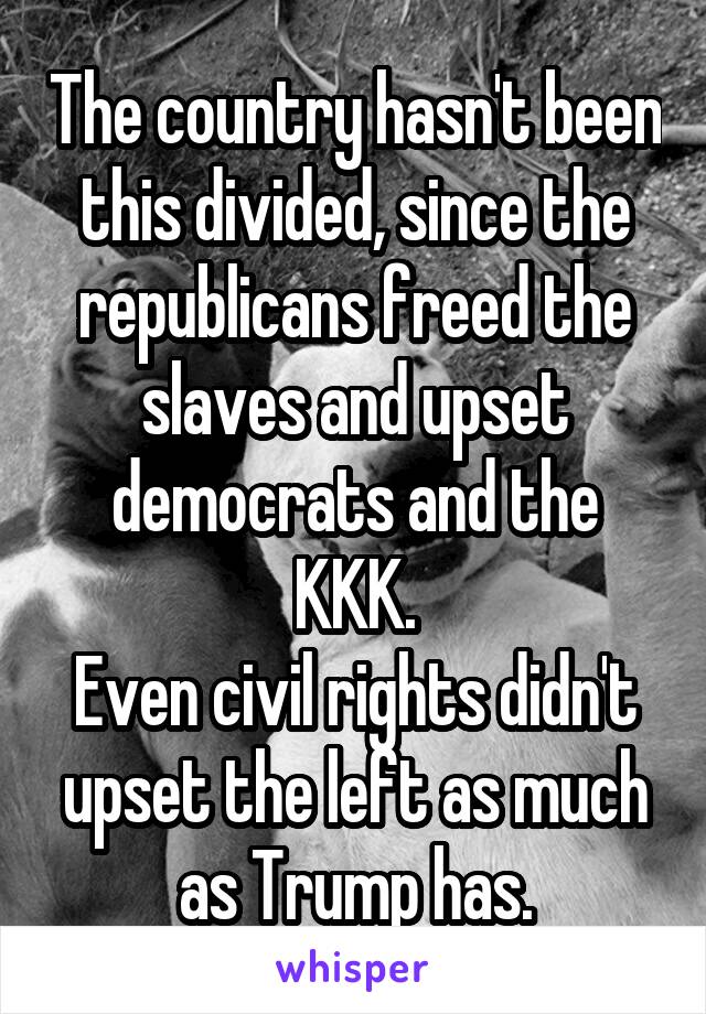 The country hasn't been this divided, since the republicans freed the slaves and upset democrats and the KKK.
Even civil rights didn't upset the left as much as Trump has.