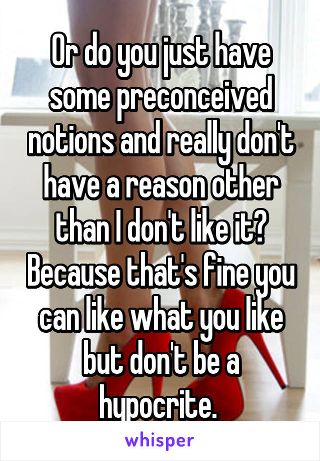 Or do you just have some preconceived notions and really don't have a reason other than I don't like it? Because that's fine you can like what you like but don't be a hypocrite. 