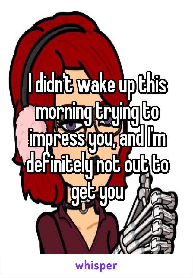 I didn't wake up this morning trying to impress you, and I'm definitely not out to get you