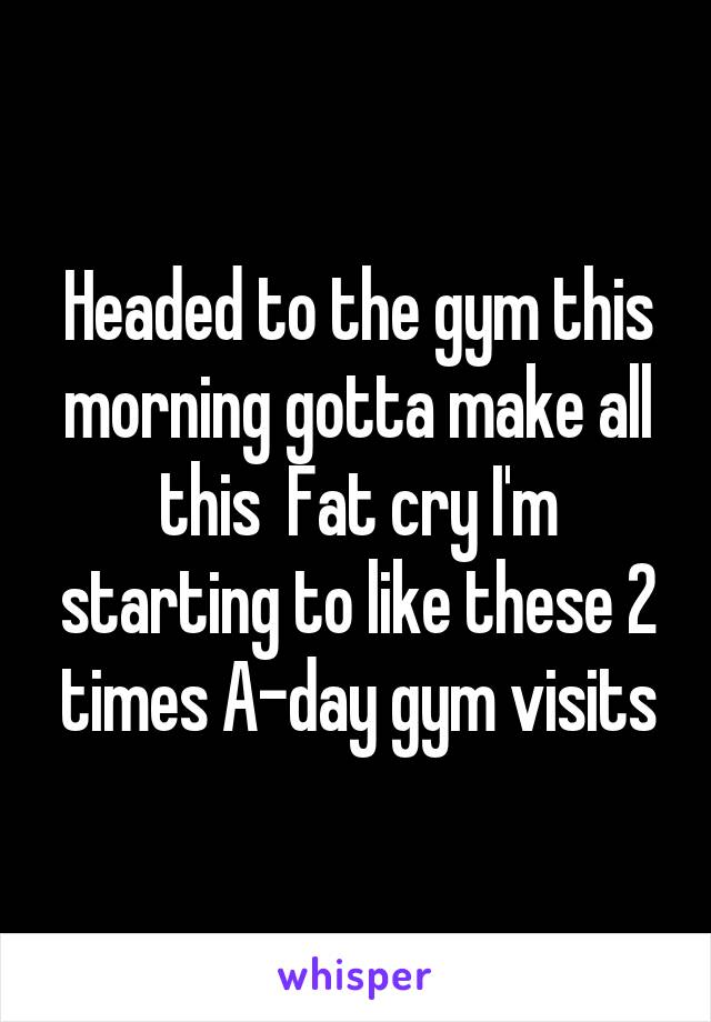 Headed to the gym this morning gotta make all this  Fat cry I'm starting to like these 2 times A-day gym visits
