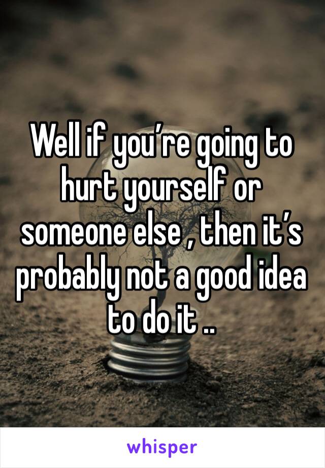 Well if you’re going to hurt yourself or someone else , then it’s probably not a good idea to do it .. 